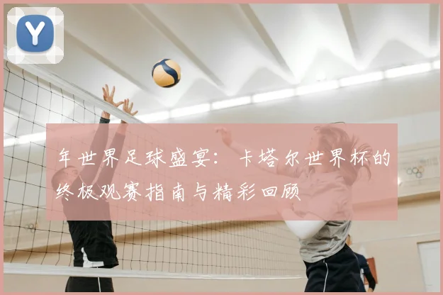 年世界足球盛宴：卡塔尔世界杯的终极观赛指南与精彩回顾
