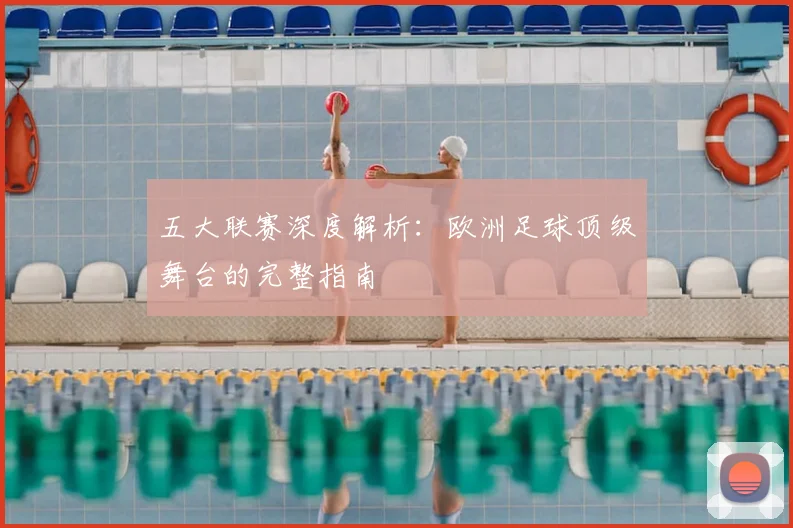 五大联赛深度解析：欧洲足球顶级舞台的完整指南