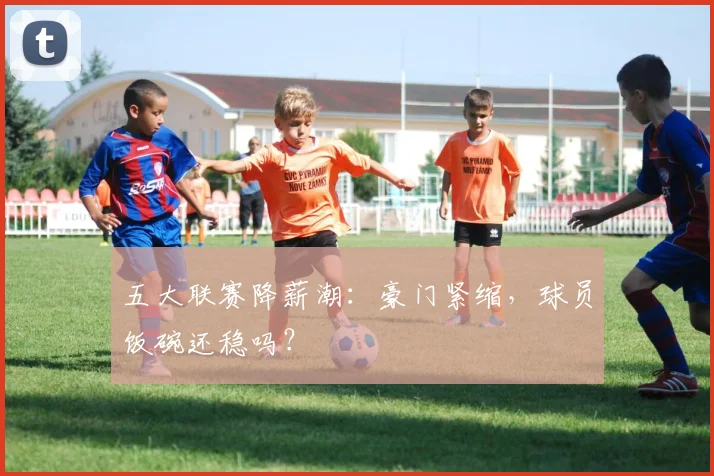 五大联赛降薪潮：豪门紧缩，球员饭碗还稳吗？