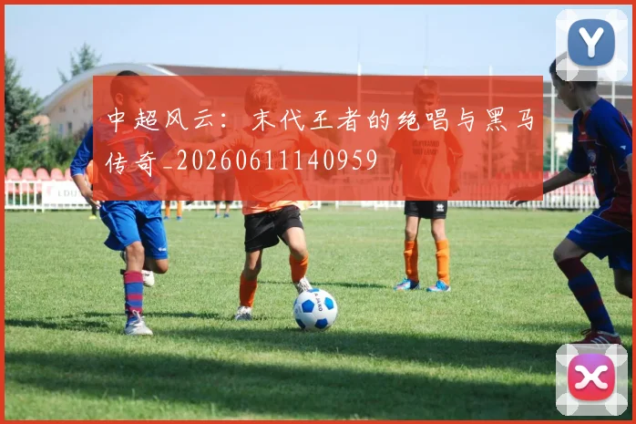 中超风云：末代王者的绝唱与黑马传奇_20260611140959