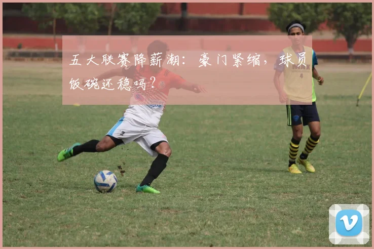 五大联赛降薪潮：豪门紧缩，球员饭碗还稳吗？