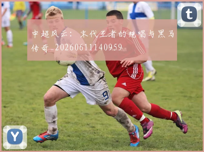 中超风云：末代王者的绝唱与黑马传奇_20260611140959