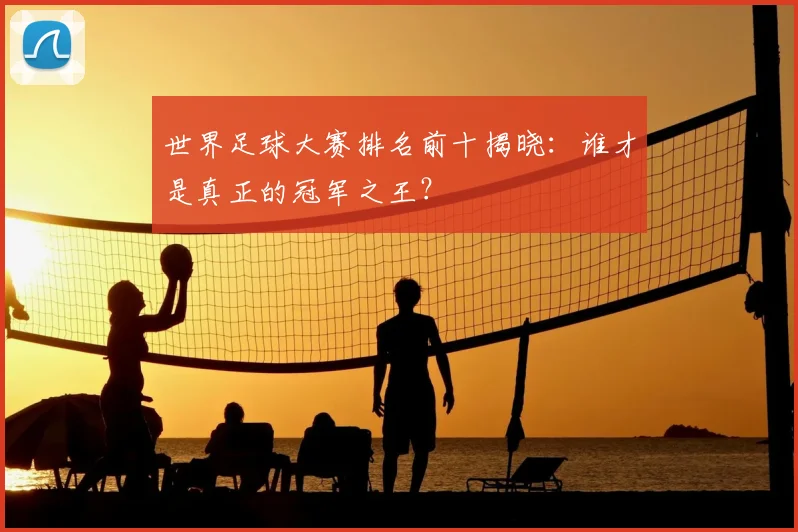 世界足球大赛排名前十揭晓：谁才是真正的冠军之王？