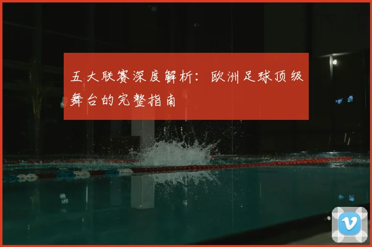 五大联赛深度解析：欧洲足球顶级舞台的完整指南