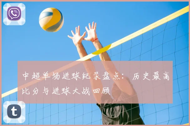 中超单场进球纪录盘点:历史最高比分与进球大战回顾