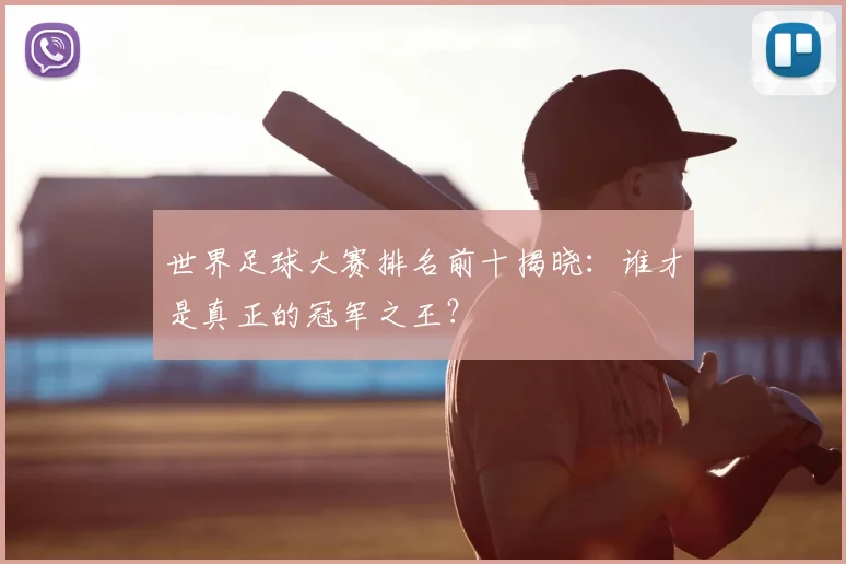 世界足球大赛排名前十揭晓：谁才是真正的冠军之王？